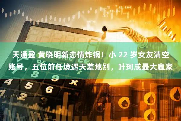 天通盈 黄晓明新恋情炸锅！小 22 岁女友清空账号，五位前任境遇天差地别，叶珂成最大赢家