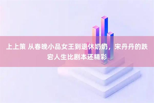 上上策 从春晚小品女王到退休奶奶，宋丹丹的跌宕人生比剧本还精彩