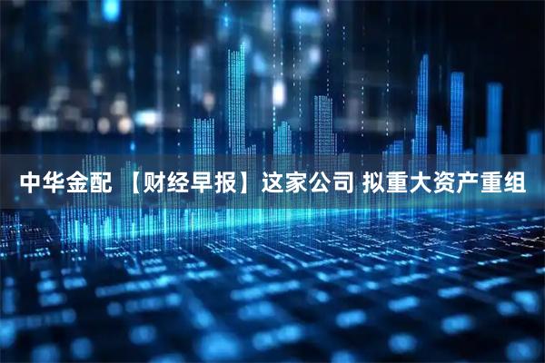 中华金配 【财经早报】这家公司 拟重大资产重组