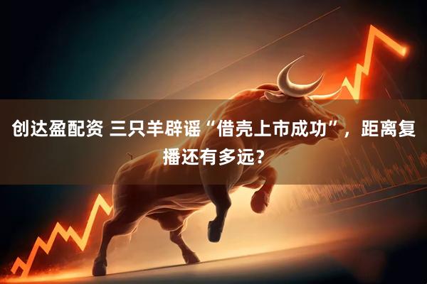 创达盈配资 三只羊辟谣“借壳上市成功”，距离复播还有多远？