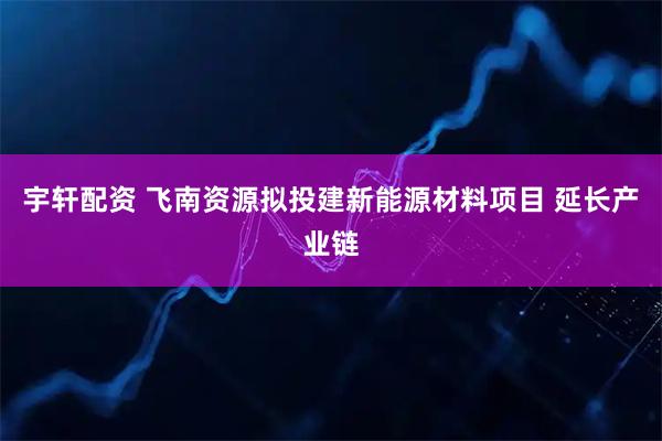 宇轩配资 飞南资源拟投建新能源材料项目 延长产业链