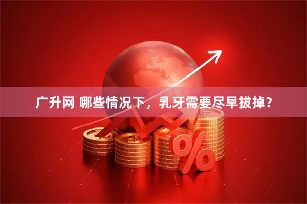 广升网 哪些情况下，乳牙需要尽早拔掉？