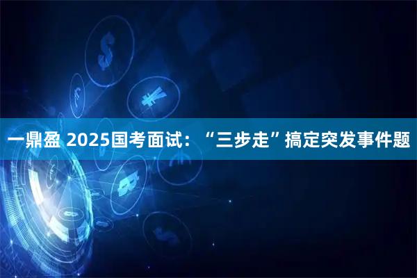 一鼎盈 2025国考面试：“三步走”搞定突发事件题