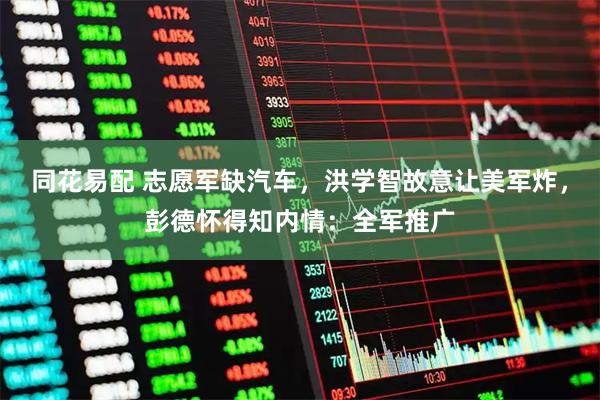 同花易配 志愿军缺汽车，洪学智故意让美军炸，彭德怀得知内情：全军推广