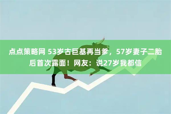点点策略网 53岁古巨基再当爹，57岁妻子二胎后首次露面！网友：说27岁我都信