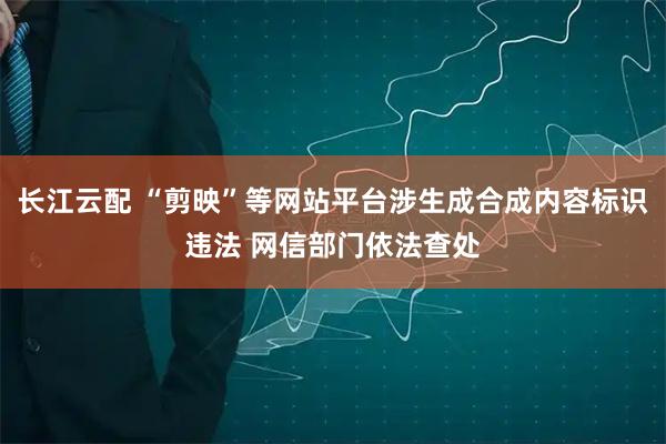 长江云配 “剪映”等网站平台涉生成合成内容标识违法 网信部门依法查处