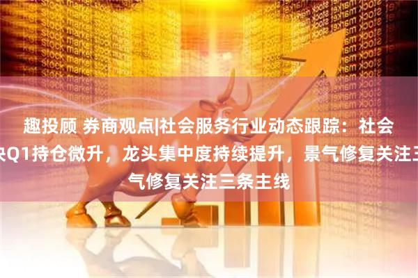 趣投顾 券商观点|社会服务行业动态跟踪：社会服务板块Q1持仓微升，龙头集中度持续提升，景气修复关注三条主线