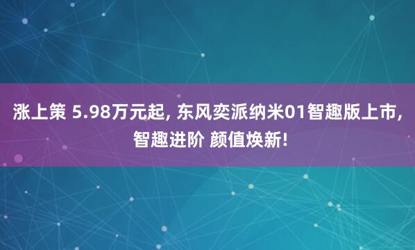 涨上策 5.98万元起, 东风奕派纳米01智趣版上市, 智趣进阶 颜值焕新!